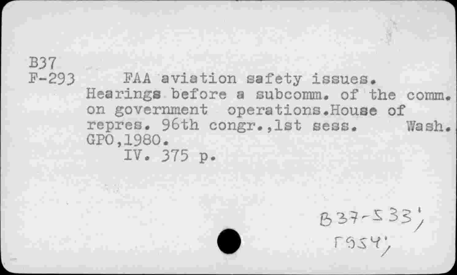 ﻿B37 F-293
FAA aviation safety issues. Hearings before a subcomm, of the comm on government operations.House of repres, 96th congr.,lst sess. Wash GPO,198O.
IV. 375 p.